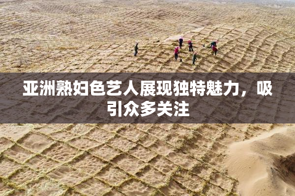 亚洲熟妇色艺人展现独特魅力，吸引众多关注
