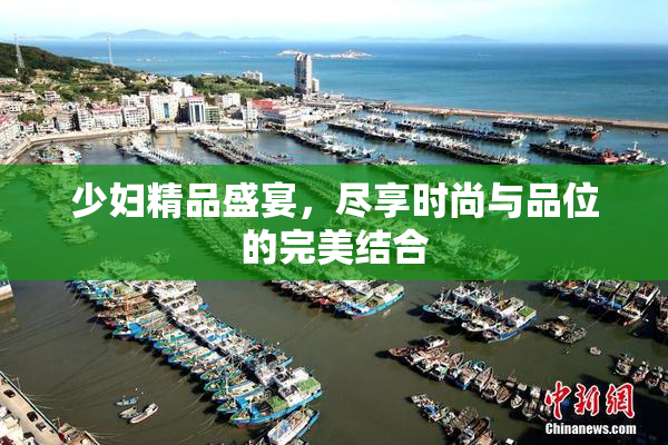 少妇精品盛宴，尽享时尚与品位的完美结合