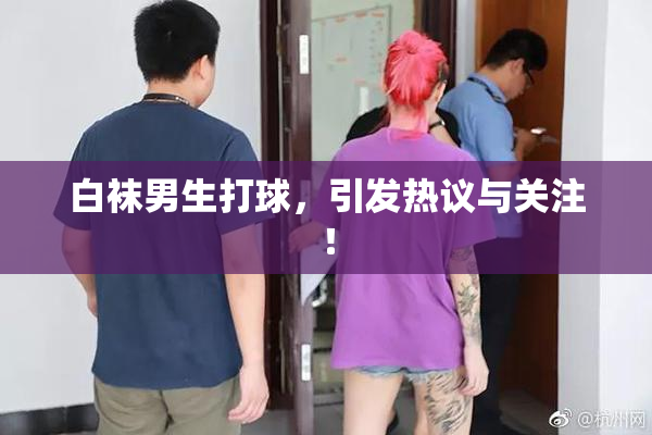 白袜男生打球，引发热议与关注！