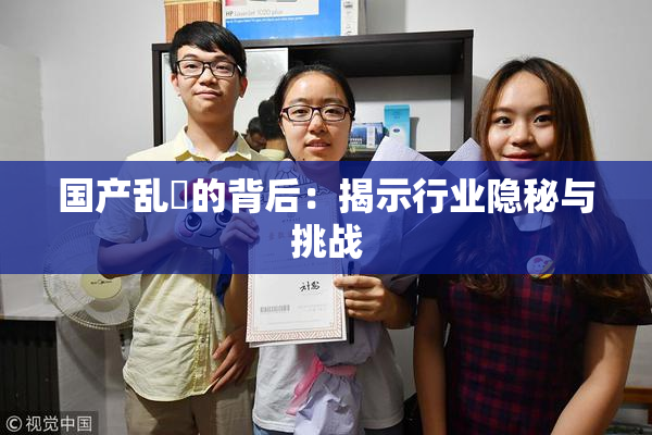国产乱婬的背后：揭示行业隐秘与挑战