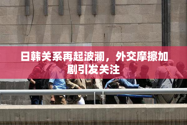 日韩关系再起波澜，外交摩擦加剧引发关注