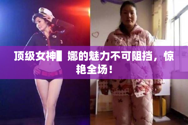 顶级女神▌娜的魅力不可阻挡，惊艳全场！