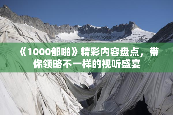 《1000部啪》精彩内容盘点，带你领略不一样的视听盛宴
