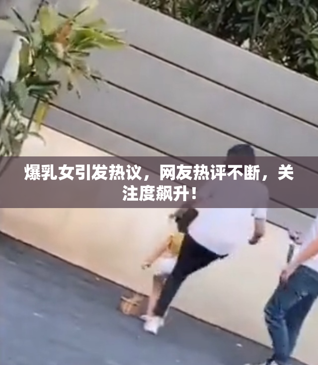 爆乳女引发热议，网友热评不断，关注度飙升！