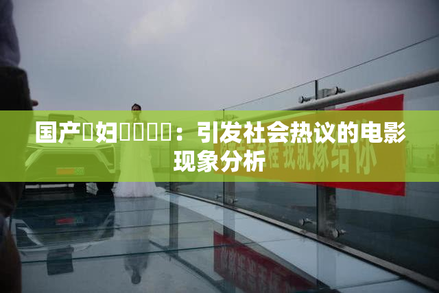 国产婬妇❌‌❌‌：引发社会热议的电影现象分析
