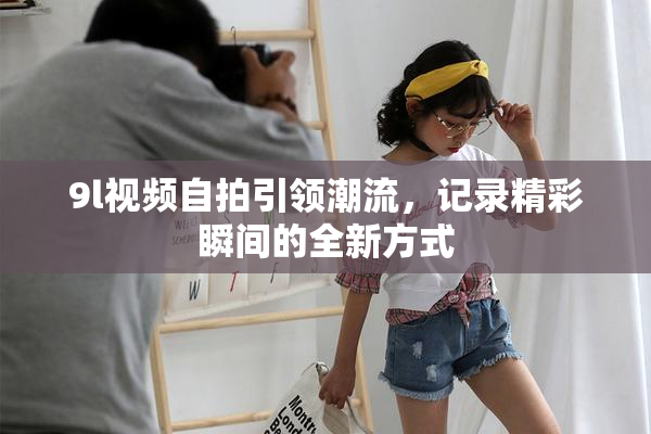 9l视频自拍引领潮流，记录精彩瞬间的全新方式