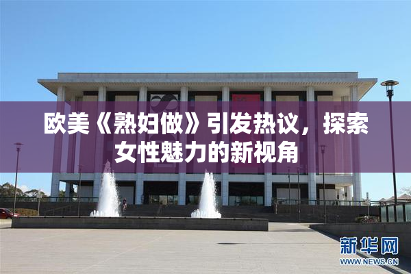 欧美《熟妇做》引发热议，探索女性魅力的新视角
