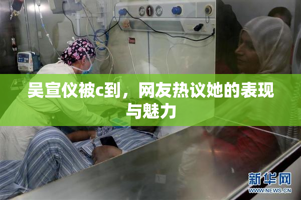 吴宣仪被c到，网友热议她的表现与魅力