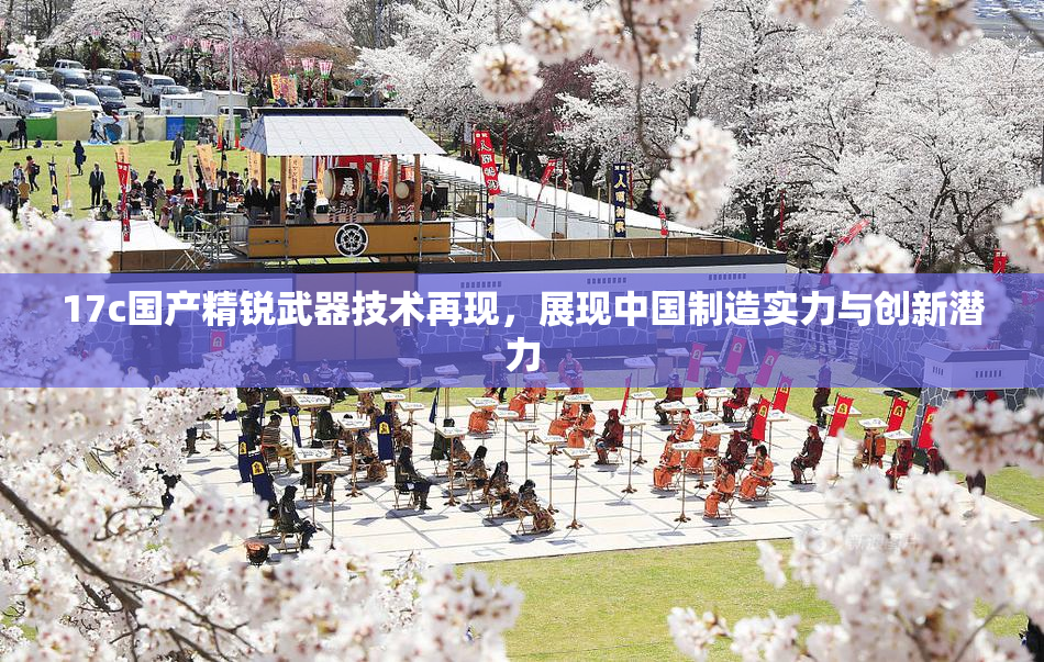 17c国产精锐武器技术再现，展现中国制造实力与创新潜力