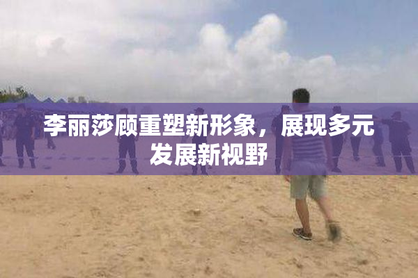 李丽莎顾重塑新形象，展现多元发展新视野