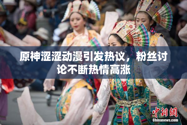 原神涩涩动漫引发热议，粉丝讨论不断热情高涨
