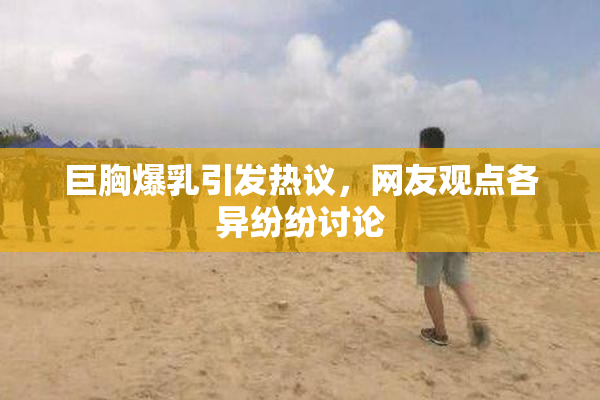 巨胸爆乳引发热议，网友观点各异纷纷讨论