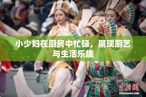 小少妇在厨房中忙碌，展现厨艺与生活乐趣