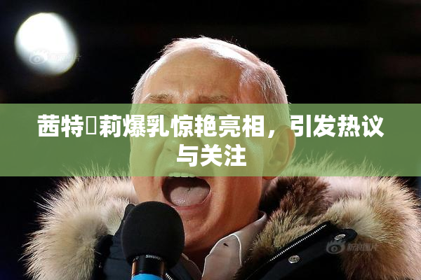茜特菈莉爆乳惊艳亮相，引发热议与关注
