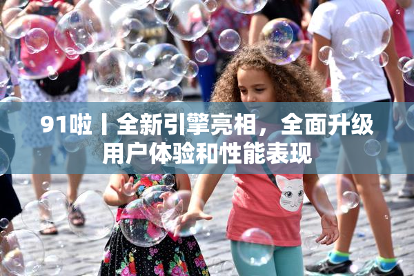 91啦丨全新引擎亮相，全面升级用户体验和性能表现