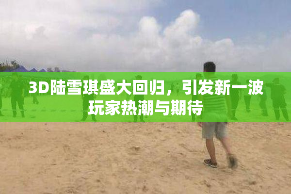 3D陆雪琪盛大回归，引发新一波玩家热潮与期待
