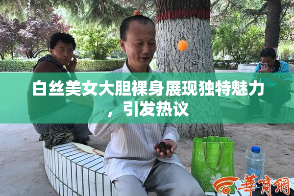 白丝美女大胆裸身展现独特魅力，引发热议