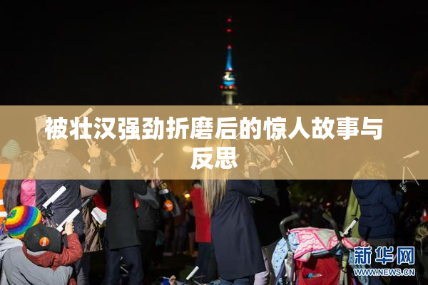 被壮汉强劲折磨后的惊人故事与反思
