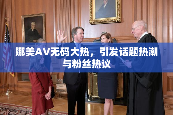 娜美AV无码大热，引发话题热潮与粉丝热议