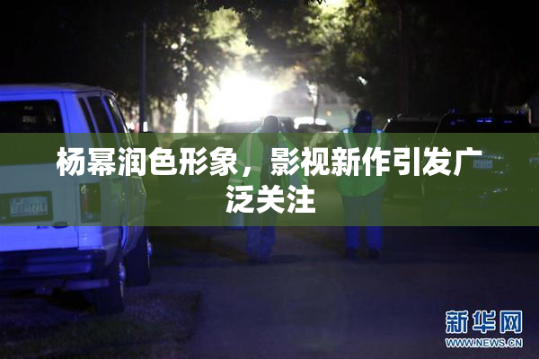 杨幂润色形象，影视新作引发广泛关注