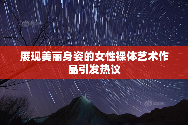 展现美丽身姿的女性裸体艺术作品引发热议