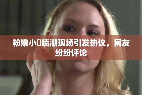 粉嫩小泬喷潮现场引发热议，网友纷纷评论
