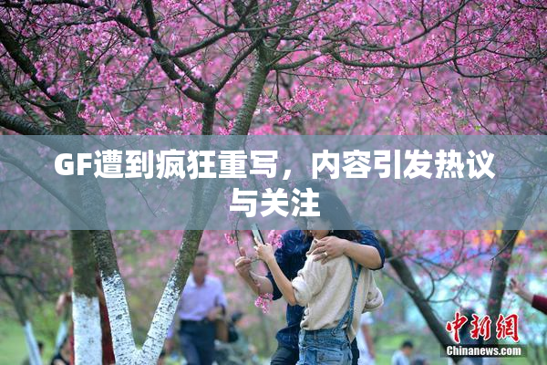 GF遭到疯狂重写，内容引发热议与关注