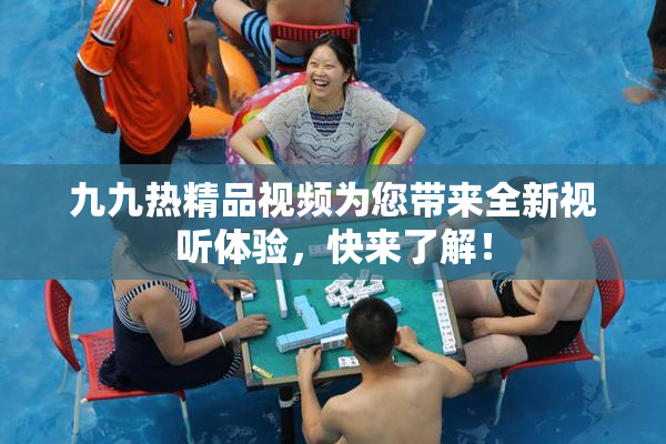 九九热精品视频为您带来全新视听体验，快来了解！