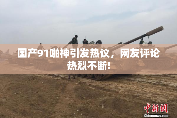 国产91啪神引发热议，网友评论热烈不断!