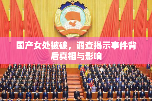 国产女处被破，调查揭示事件背后真相与影响