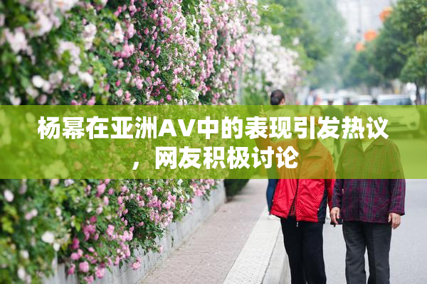 杨幂在亚洲AV中的表现引发热议，网友积极讨论
