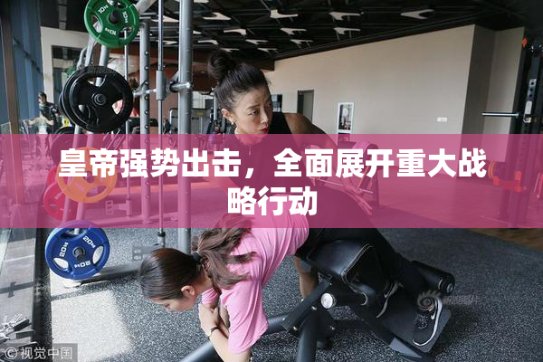 皇帝强势出击，全面展开重大战略行动