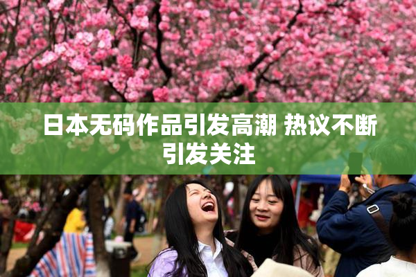 日本无码作品引发高潮 热议不断引发关注