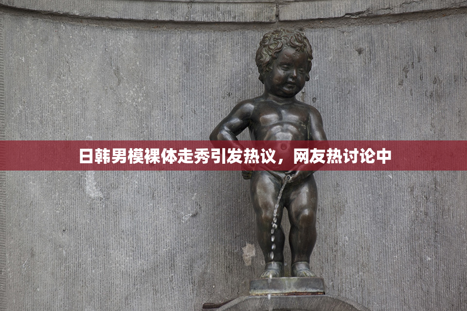 日韩男模裸体走秀引发热议，网友热讨论中