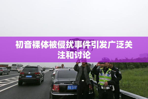 初音裸体被侵扰事件引发广泛关注和讨论