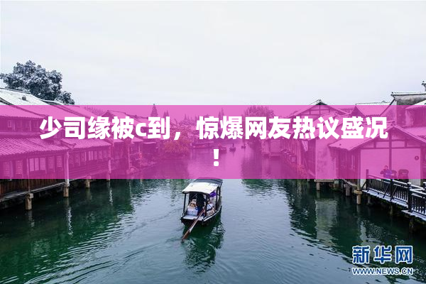 少司缘被c到，惊爆网友热议盛况！