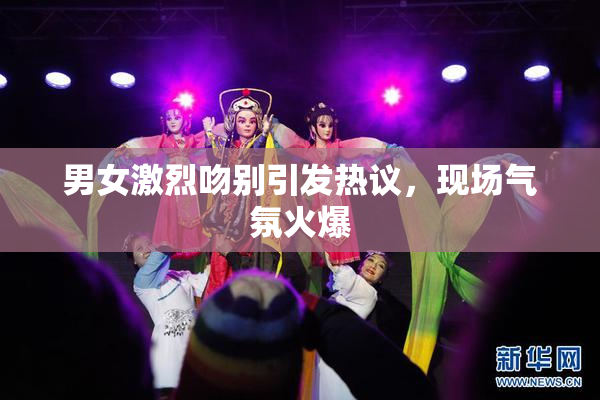 男女激烈吻别引发热议，现场气氛火爆