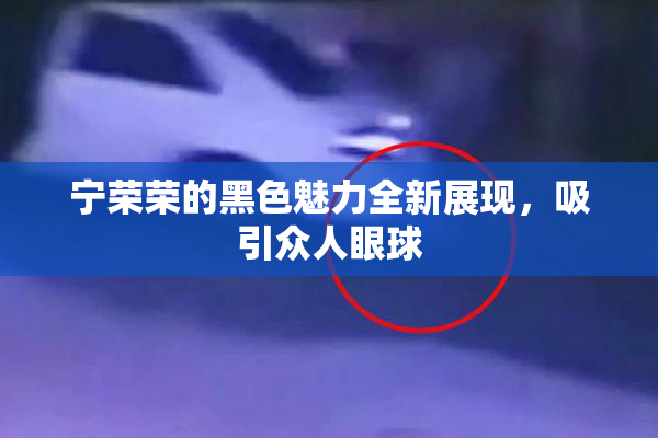 宁荣荣的黑色魅力全新展现，吸引众人眼球