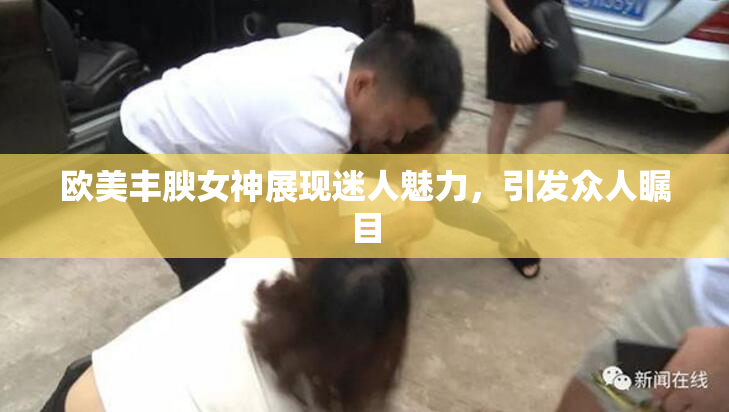 欧美丰腴女神展现迷人魅力，引发众人瞩目