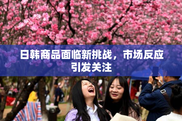 日韩商品面临新挑战，市场反应引发关注