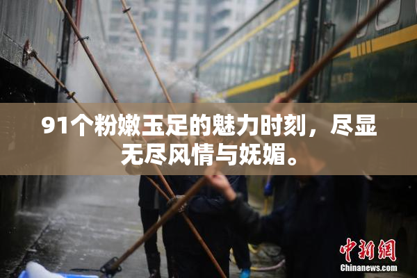 91个粉嫩玉足的魅力时刻，尽显无尽风情与妩媚。