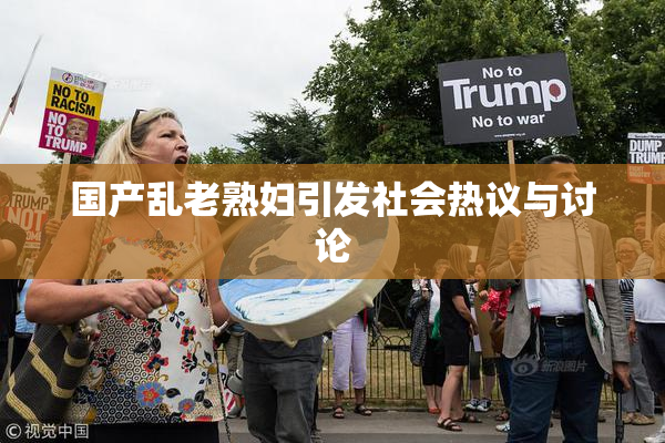 国产乱老熟妇引发社会热议与讨论