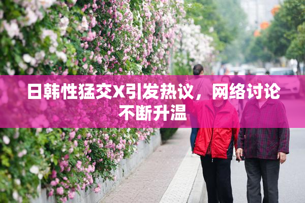 日韩性猛交X引发热议，网络讨论不断升温