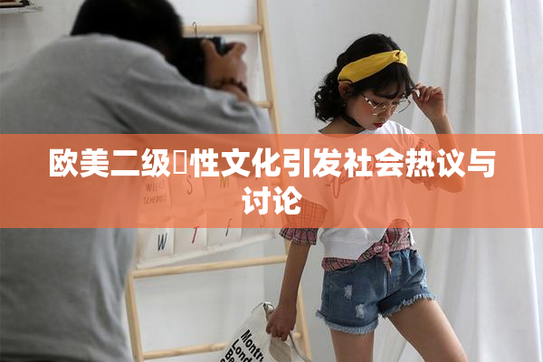 欧美二级婬性文化引发社会热议与讨论