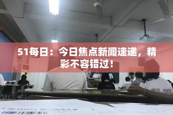 51每日：今日焦点新闻速递，精彩不容错过！