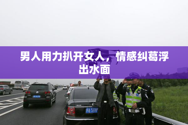 男人用力扒开女人，情感纠葛浮出水面
