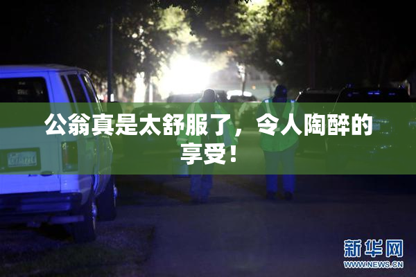 公翁真是太舒服了，令人陶醉的享受！