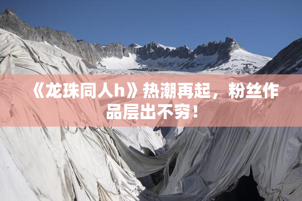 《龙珠同人h》热潮再起，粉丝作品层出不穷！