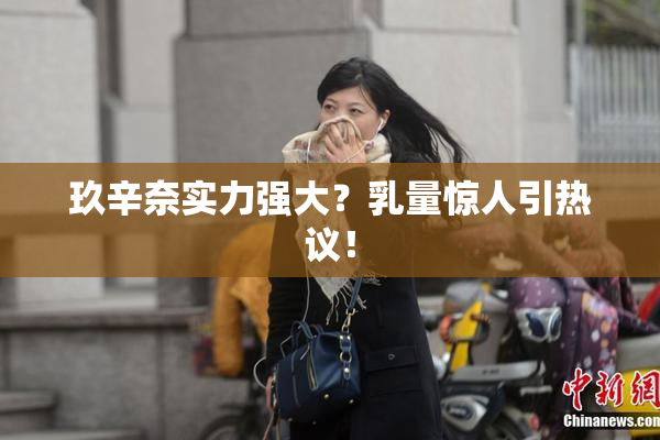 玖辛奈实力强大？乳量惊人引热议！