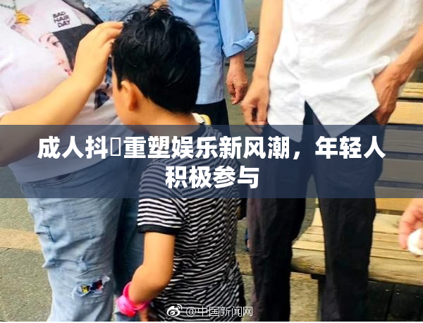 成人抖抈重塑娱乐新风潮，年轻人积极参与
